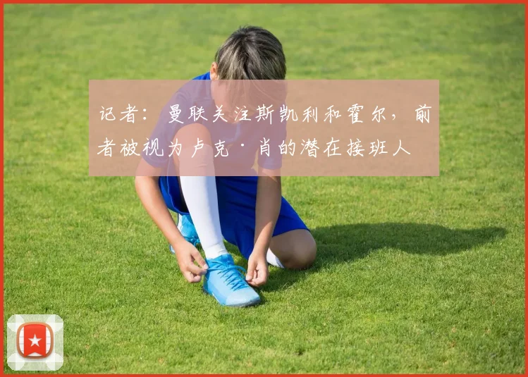 记者：曼联关注斯凯利和霍尔，前者被视为卢克·肖的潜在接班人