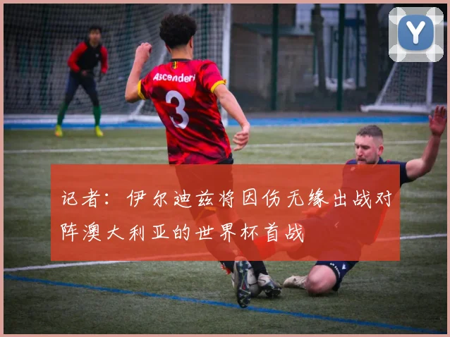 记者：伊尔迪兹将因伤无缘出战对阵澳大利亚的世界杯首战